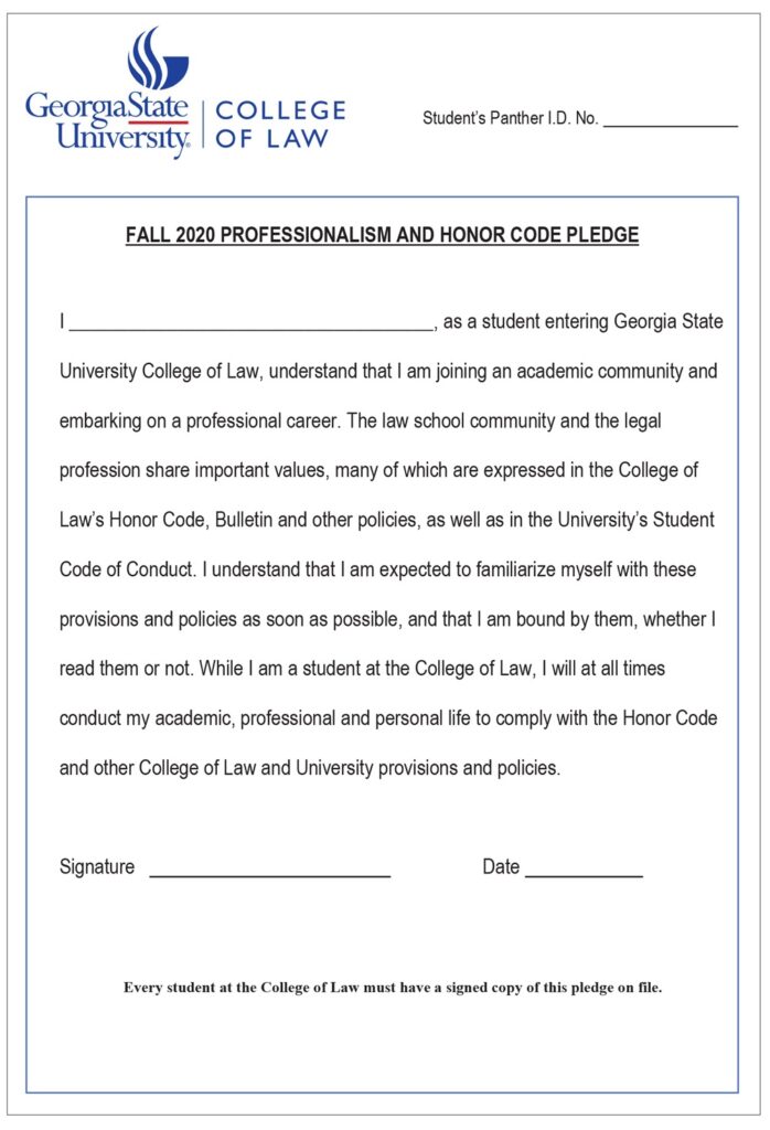 Georgia State University College of Law’s Fall 2020 Professionalism and Honor Code Pledge is shown here. By filling out and signing this form, students acknowledge their responsibility for knowing the policies and provisions expressed in the law school’s Honor Code and the university’s Student Code of Conduct, among other sources, and express their intention to be bound by these policies and provisions.